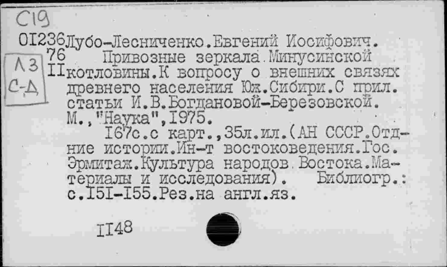 ﻿С\а>
О1236дубо-Лесниченко.Евгении Иосифович, до 76 Привозные зеркала.Минусинской Пкотловины.К вопросу о внешних связях 2-Д древнего населения Юж.Сибири.С поил. -—L статьи И.В.Богдановой-Березовской.
М.»’’Наука’’, 1975.
167с.с карт.,35л.ил.(АН СССР„0тд-ние истории.Ин-т востоковедения.Гос. Эрмитаж.Культура народов.Востока.Материалы и исследования) . Библиогр.: с.Г5Б-155.Рез.на англ.яз.
1148